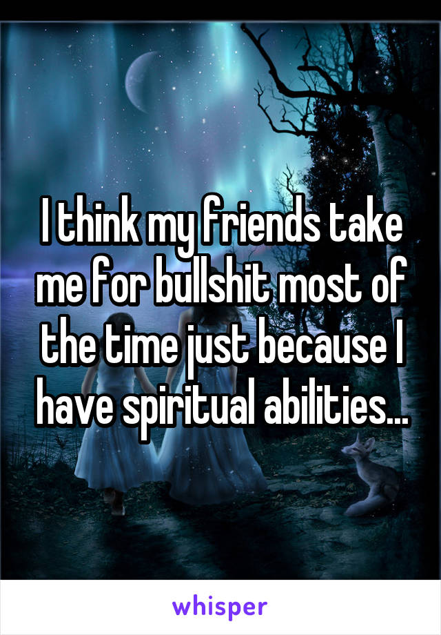 I think my friends take me for bullshit most of the time just because I have spiritual abilities...