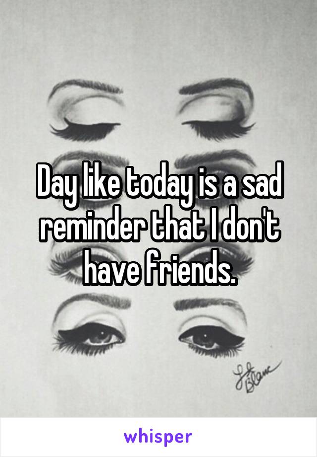 Day like today is a sad reminder that I don't have friends.