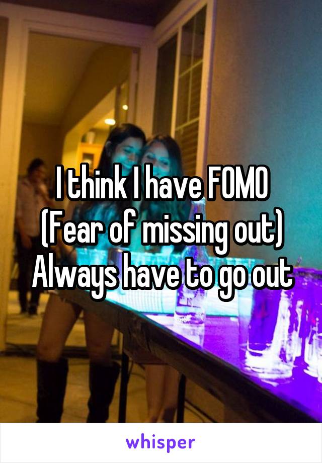 I think I have FOMO
(Fear of missing out)
Always have to go out