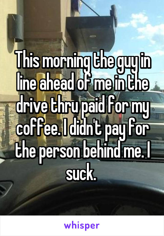 This morning the guy in line ahead of me in the drive thru paid for my coffee. I didn't pay for the person behind me. I suck. 