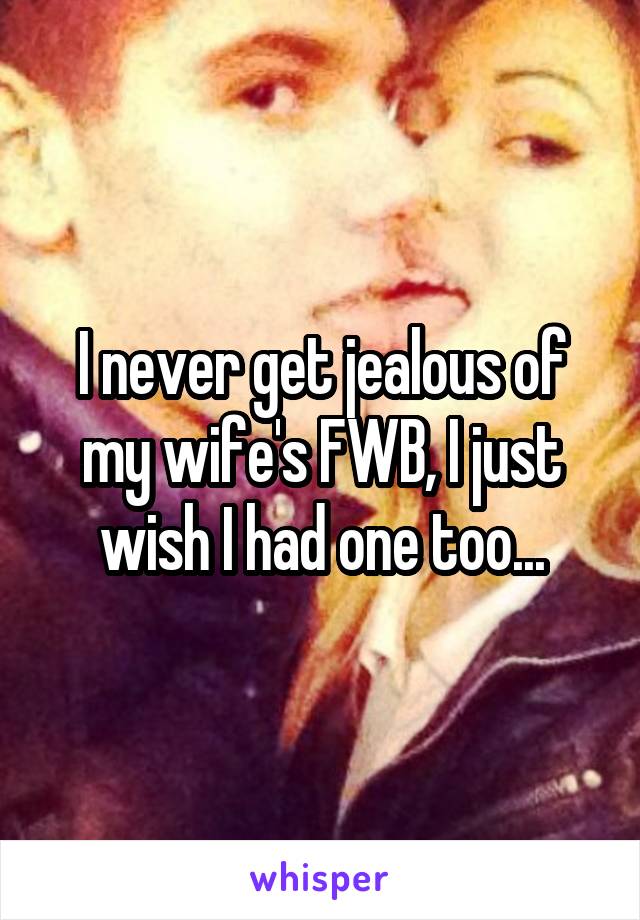 I never get jealous of my wife's FWB, I just wish I had one too...