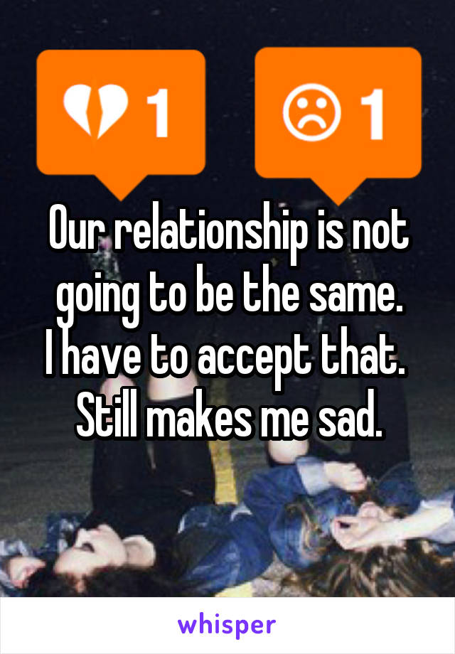 Our relationship is not going to be the same.
I have to accept that. 
Still makes me sad.