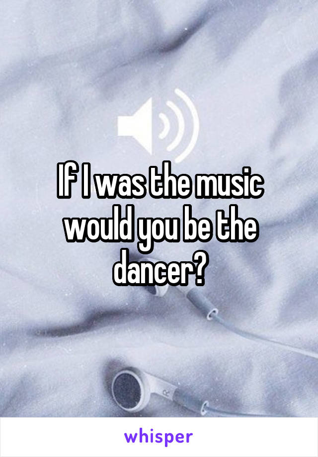 If I was the music would you be the dancer?