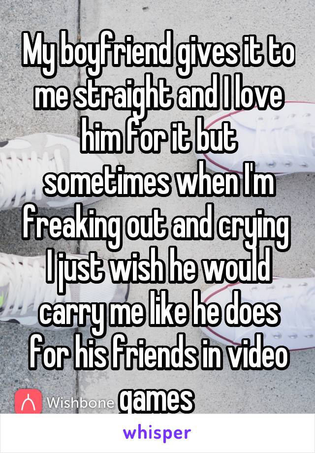 My boyfriend gives it to me straight and I love him for it but sometimes when I'm freaking out and crying  I just wish he would carry me like he does for his friends in video games 