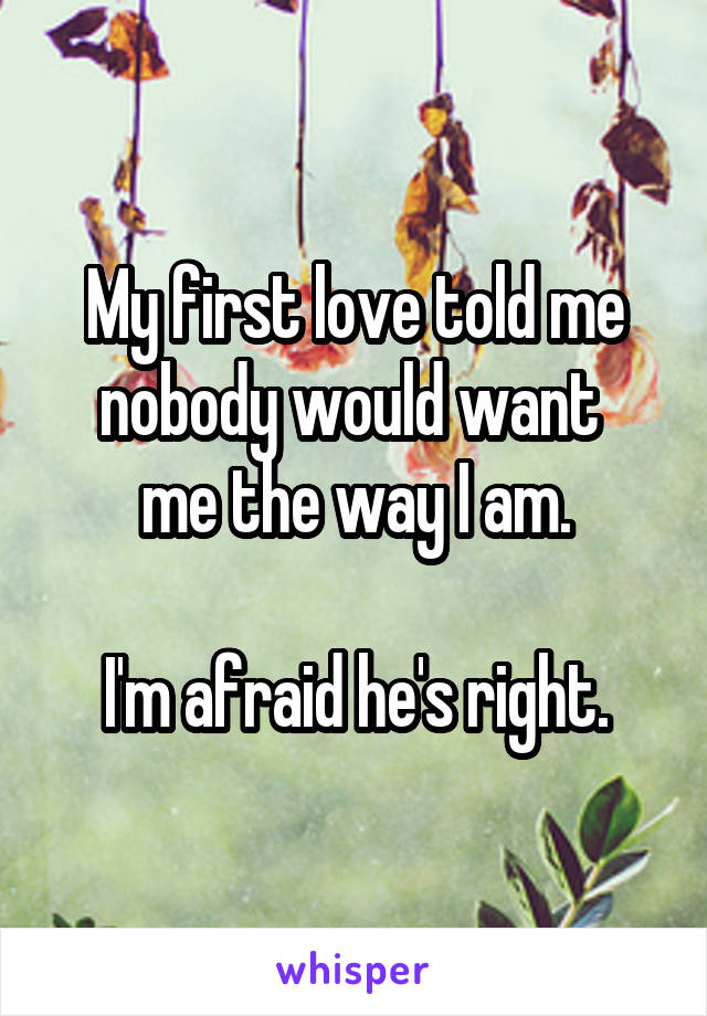 My first love told me nobody would want 
me the way I am.

I'm afraid he's right.