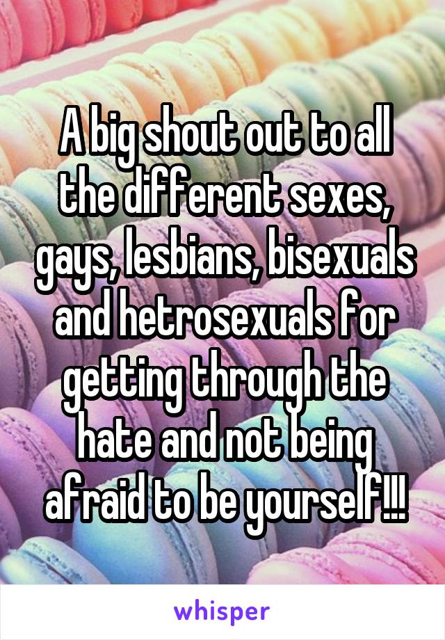 A big shout out to all the different sexes, gays, lesbians, bisexuals and hetrosexuals for getting through the hate and not being afraid to be yourself!!!