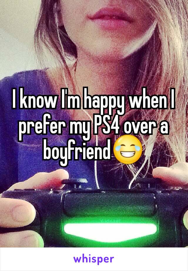 I know I'm happy when I prefer my PS4 over a boyfriend😂