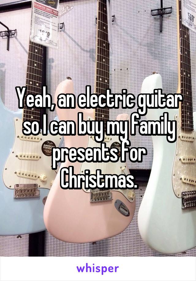 Yeah, an electric guitar so I can buy my family presents for Christmas.