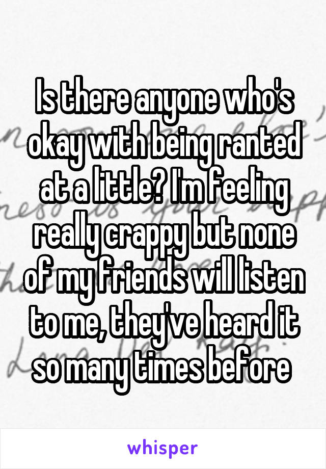 Is there anyone who's okay with being ranted at a little? I'm feeling really crappy but none of my friends will listen to me, they've heard it so many times before 