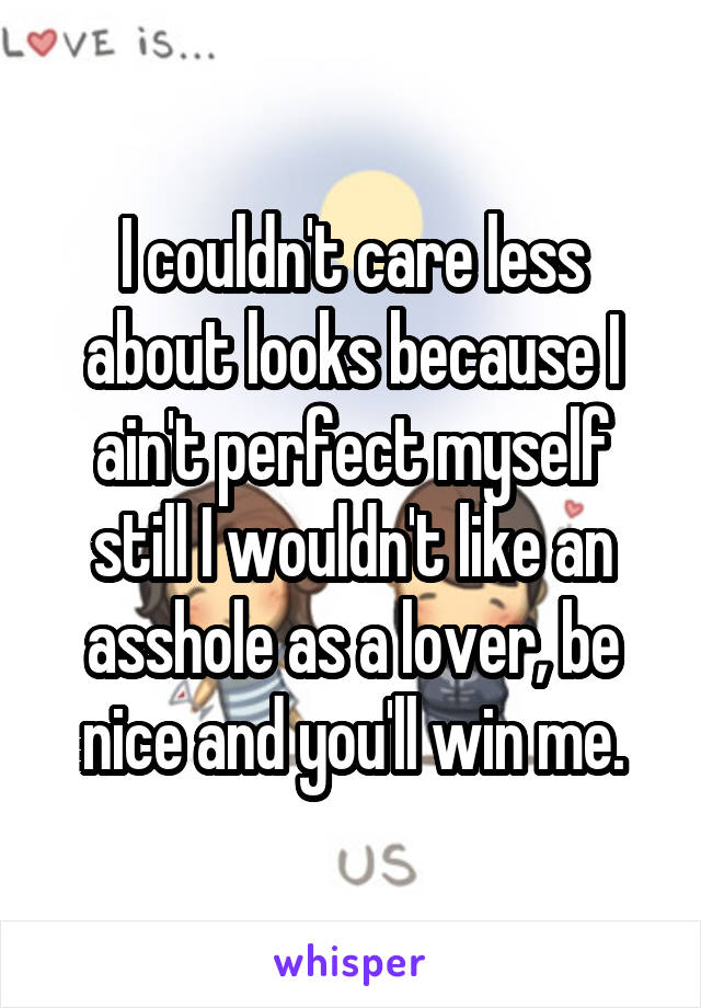 I couldn't care less about looks because I ain't perfect myself still I wouldn't like an asshole as a lover, be nice and you'll win me.