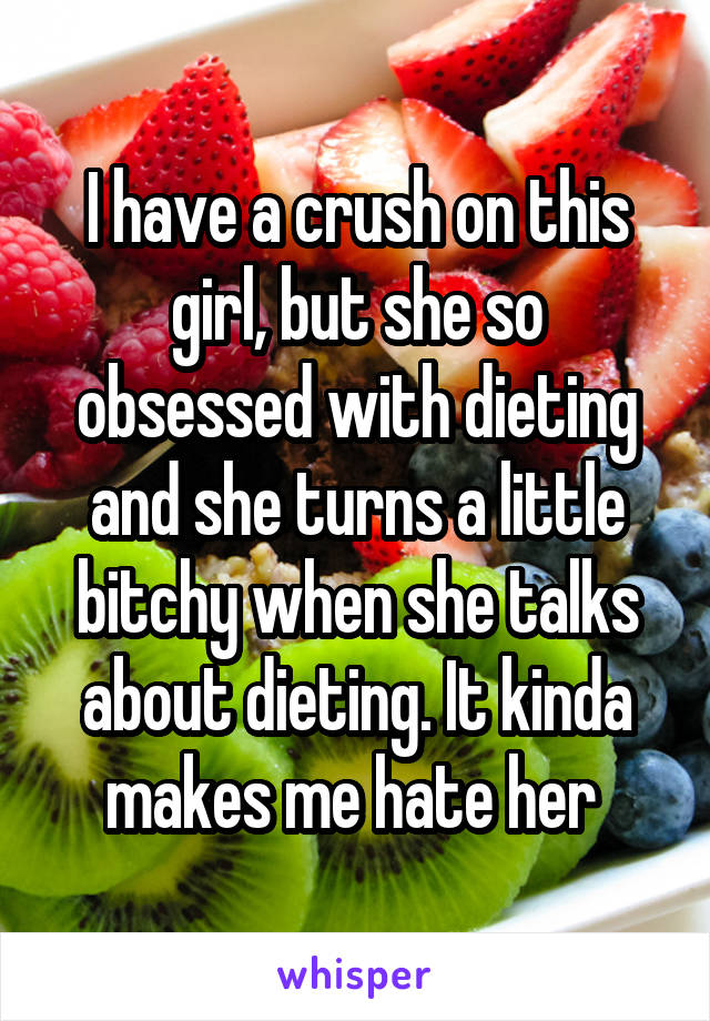 I have a crush on this girl, but she so obsessed with dieting and she turns a little bitchy when she talks about dieting. It kinda makes me hate her 