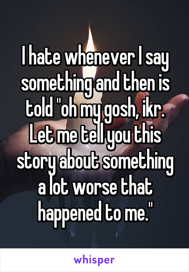 I hate whenever I say something and then is told "oh my gosh, ikr. Let me tell you this story about something a lot worse that happened to me."