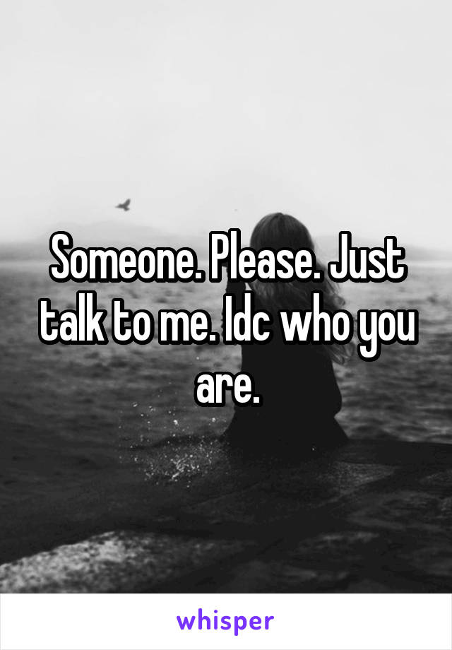 Someone. Please. Just talk to me. Idc who you are.