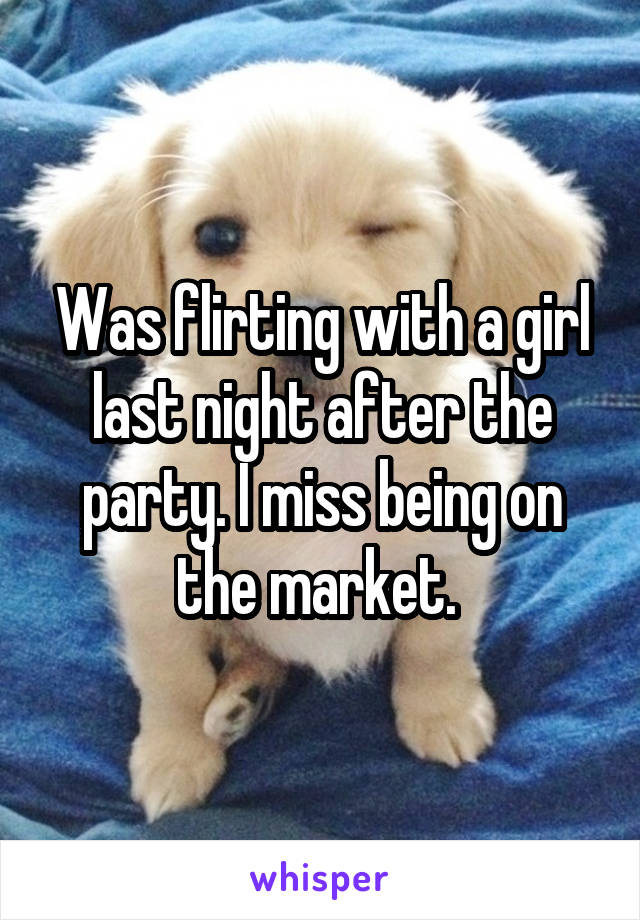 Was flirting with a girl last night after the party. I miss being on the market. 