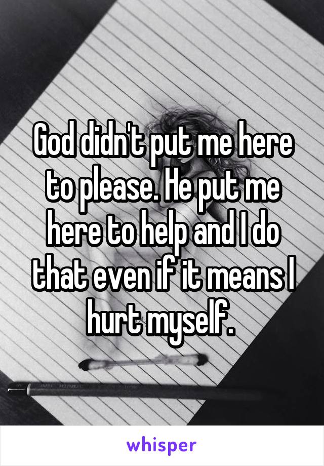 God didn't put me here to please. He put me here to help and I do that even if it means I hurt myself. 