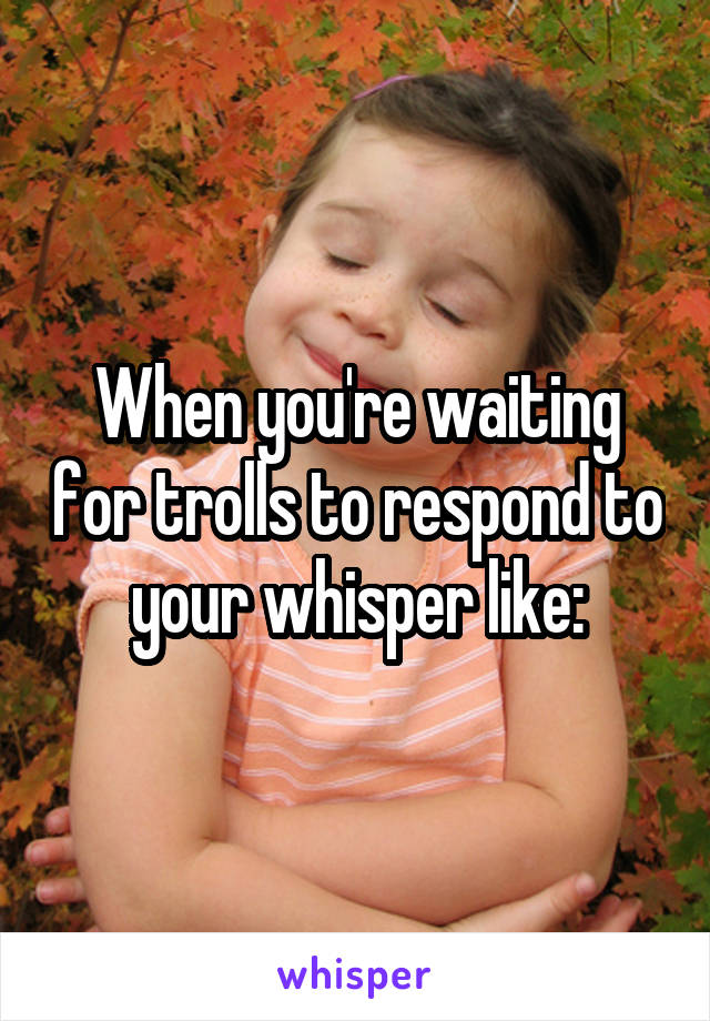 When you're waiting for trolls to respond to your whisper like: