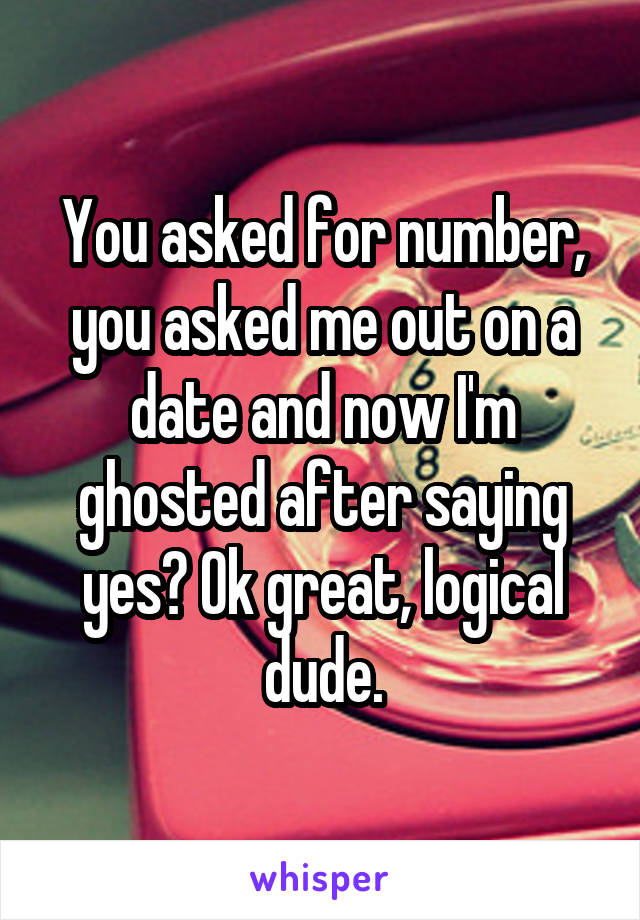 You asked for number, you asked me out on a date and now I'm ghosted after saying yes? Ok great, logical dude.