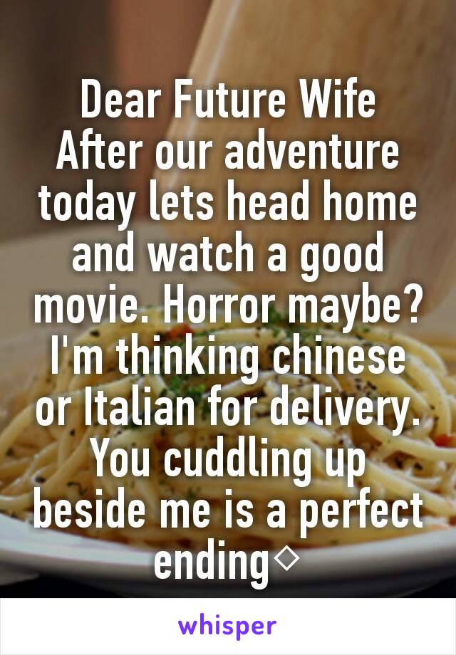 Dear Future Wife
After our adventure today lets head home and watch a good movie. Horror maybe? I'm thinking chinese or Italian for delivery.
You cuddling up beside me is a perfect ending◇