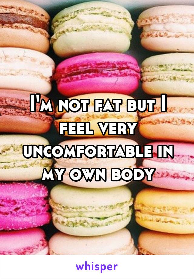 I'm not fat but I feel very uncomfortable in my own body