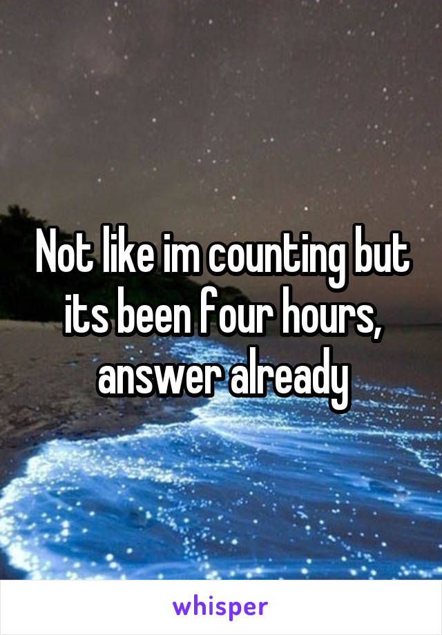 Not like im counting but its been four hours, answer already