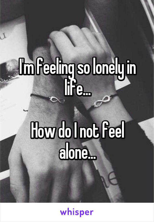 I'm feeling so lonely in life...

How do I not feel alone...