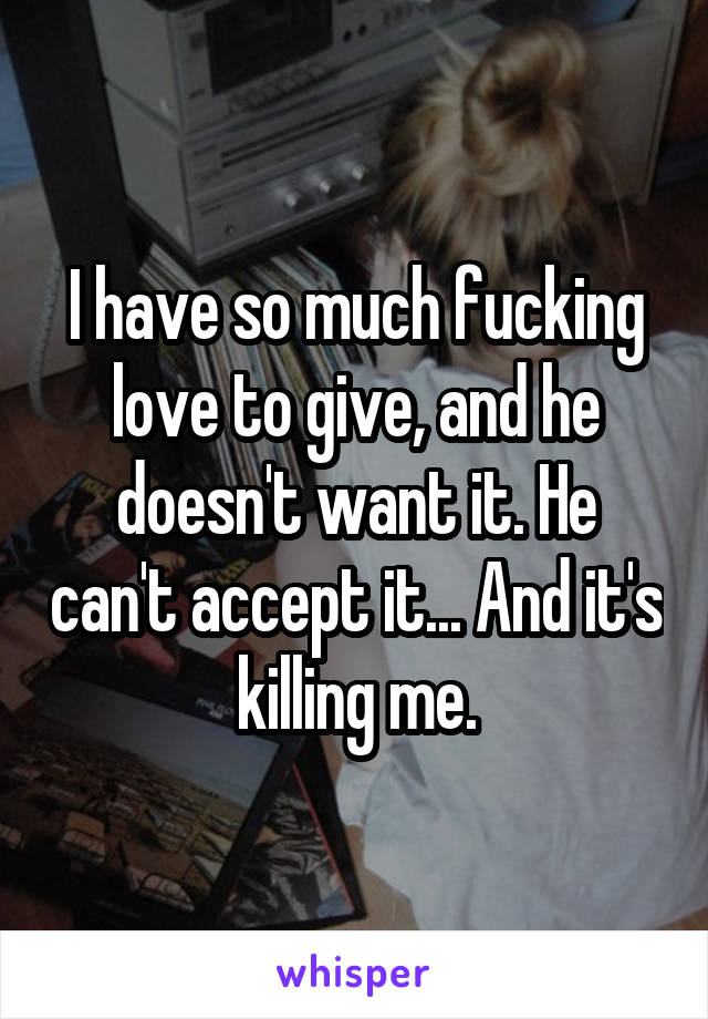 I have so much fucking love to give, and he doesn't want it. He can't accept it... And it's killing me.