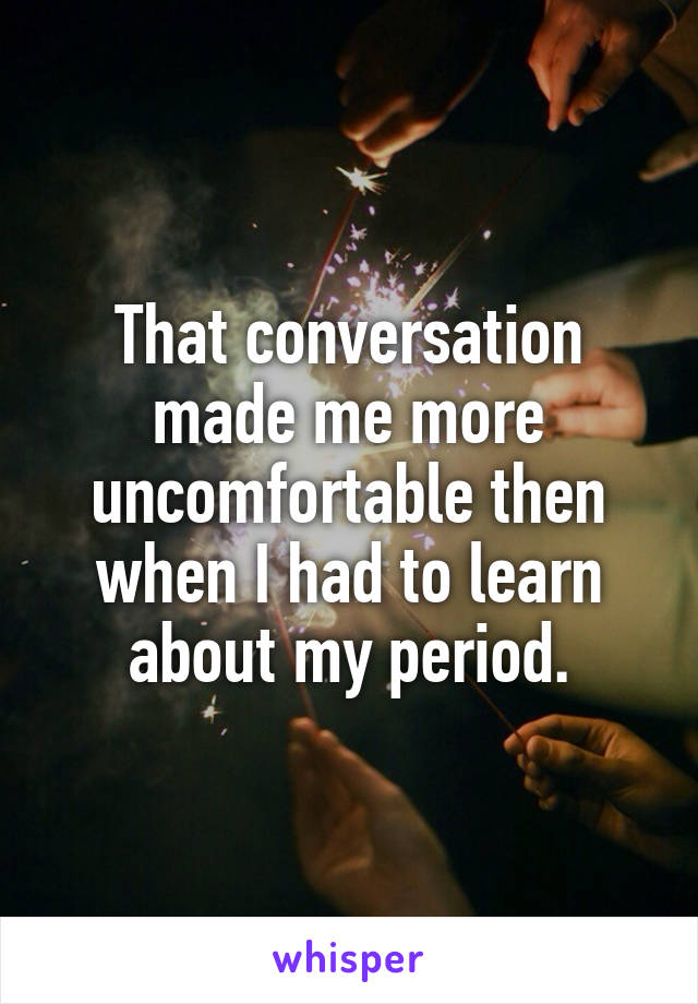 That conversation made me more uncomfortable then when I had to learn about my period.