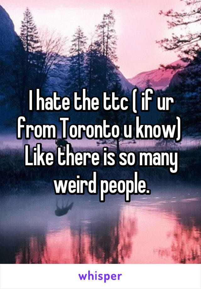 I hate the ttc ( if ur from Toronto u know) 
Like there is so many weird people.