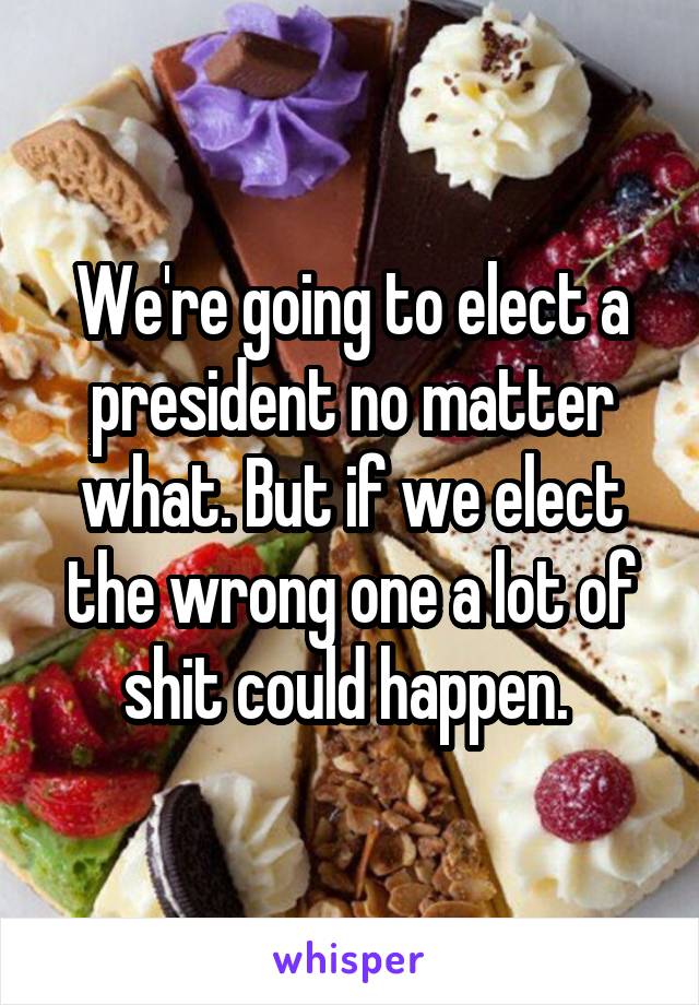 We're going to elect a president no matter what. But if we elect the wrong one a lot of shit could happen. 