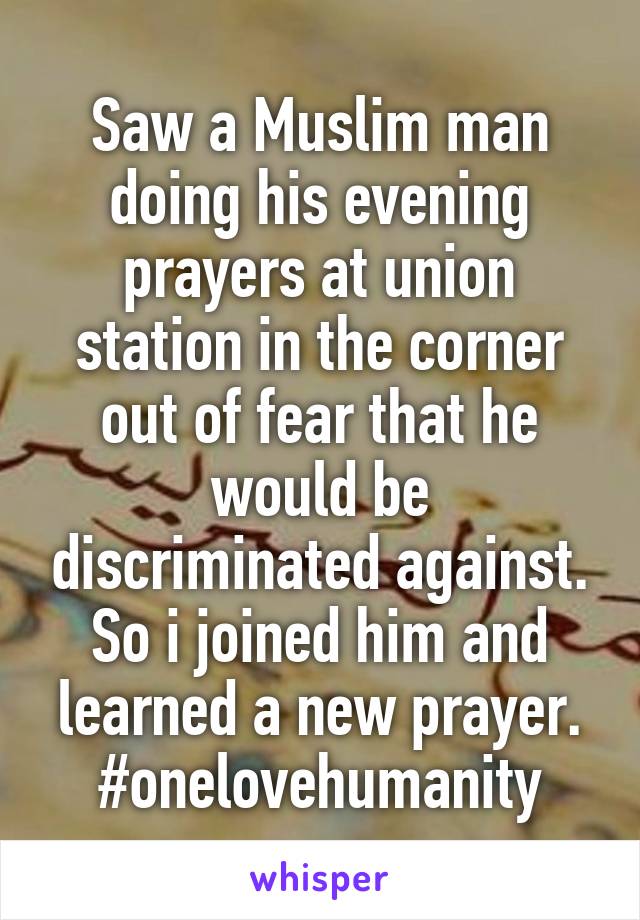 Saw a Muslim man doing his evening prayers at union station in the corner out of fear that he would be discriminated against. So i joined him and learned a new prayer. #onelovehumanity