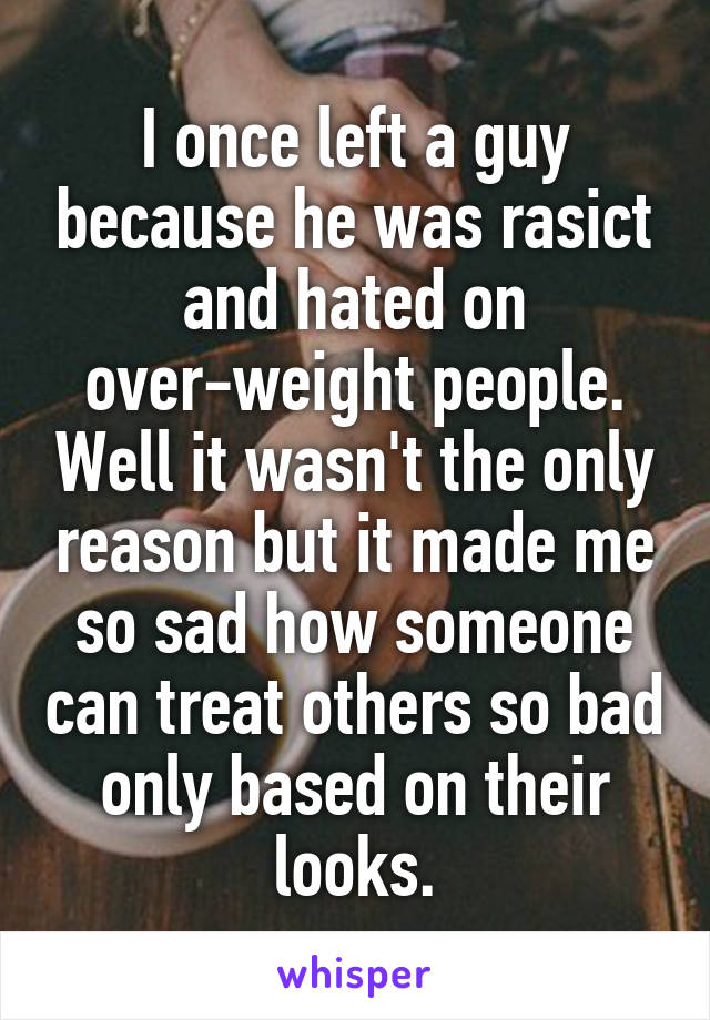 I once left a guy because he was rasict and hated on over-weight people. Well it wasn't the only reason but it made me so sad how someone can treat others so bad only based on their looks.