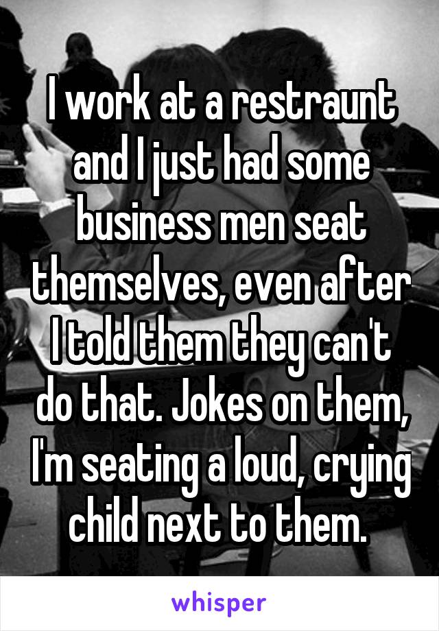 I work at a restraunt and I just had some business men seat themselves, even after I told them they can't do that. Jokes on them, I'm seating a loud, crying child next to them. 