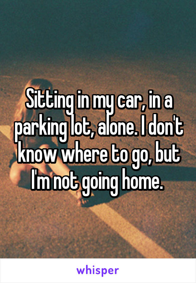 Sitting in my car, in a parking lot, alone. I don't know where to go, but I'm not going home. 