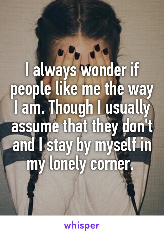 I always wonder if people like me the way I am. Though I usually assume that they don't and I stay by myself in my lonely corner. 