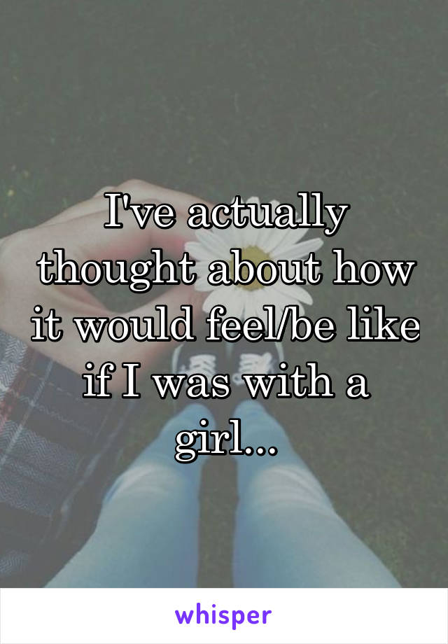 I've actually thought about how it would feel/be like if I was with a girl...