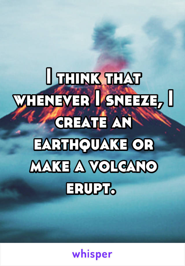 I think that whenever I sneeze, I create an earthquake or make a volcano erupt. 