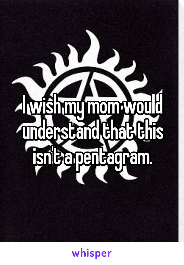 I wish my mom would understand that this isn't a pentagram.