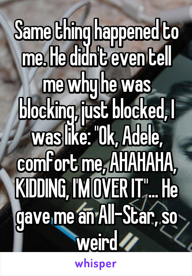 Same thing happened to me. He didn't even tell me why he was blocking, just blocked, I was like: "Ok, Adele, comfort me, AHAHAHA, KIDDING, I'M OVER IT"... He gave me an All-Star, so weird