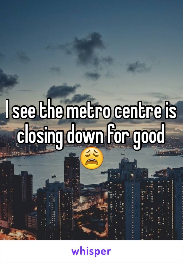 I see the metro centre is closing down for good 
😩