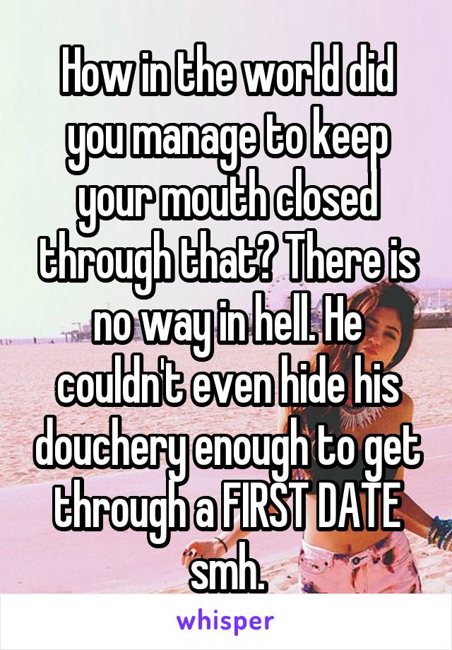 How in the world did you manage to keep your mouth closed through that? There is no way in hell. He couldn't even hide his douchery enough to get through a FIRST DATE smh.