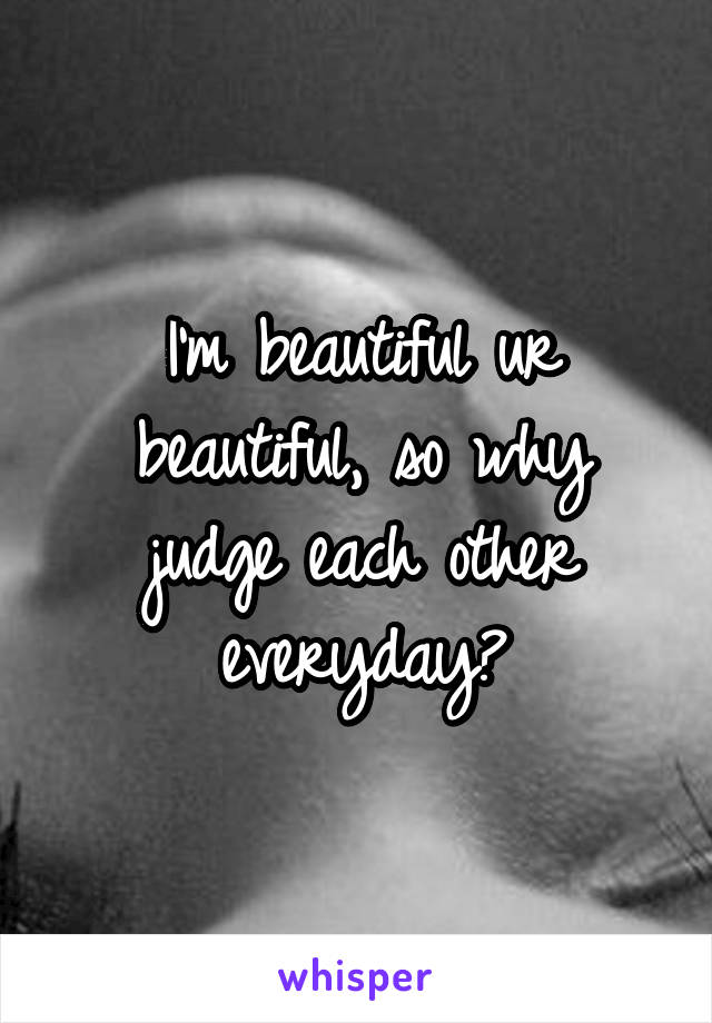 I'm beautiful ur beautiful, so why judge each other everyday?