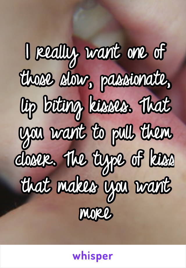 I really want one of those slow, passionate, lip biting kisses. That you want to pull them closer. The type of kiss that makes you want more