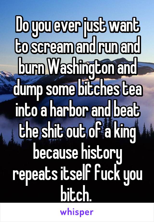 Do you ever just want to scream and run and burn Washington and dump some bitches tea into a harbor and beat the shit out of a king because history repeats itself fuck you bitch. 