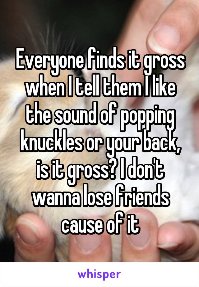 Everyone finds it gross when I tell them I like the sound of popping knuckles or your back, is it gross? I don't wanna lose friends cause of it