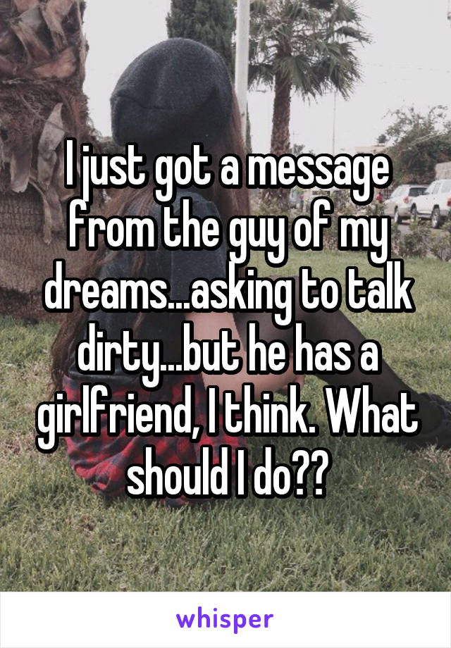 I just got a message from the guy of my dreams...asking to talk dirty...but he has a girlfriend, I think. What should I do??