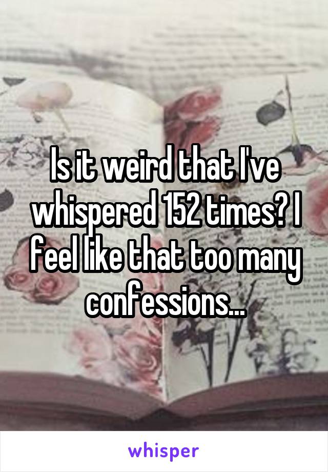 Is it weird that I've whispered 152 times? I feel like that too many confessions...