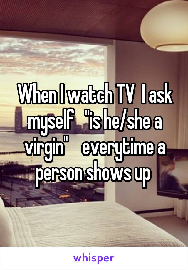 When I watch TV  I ask myself   "is he/she a virgin"    everytime a person shows up 