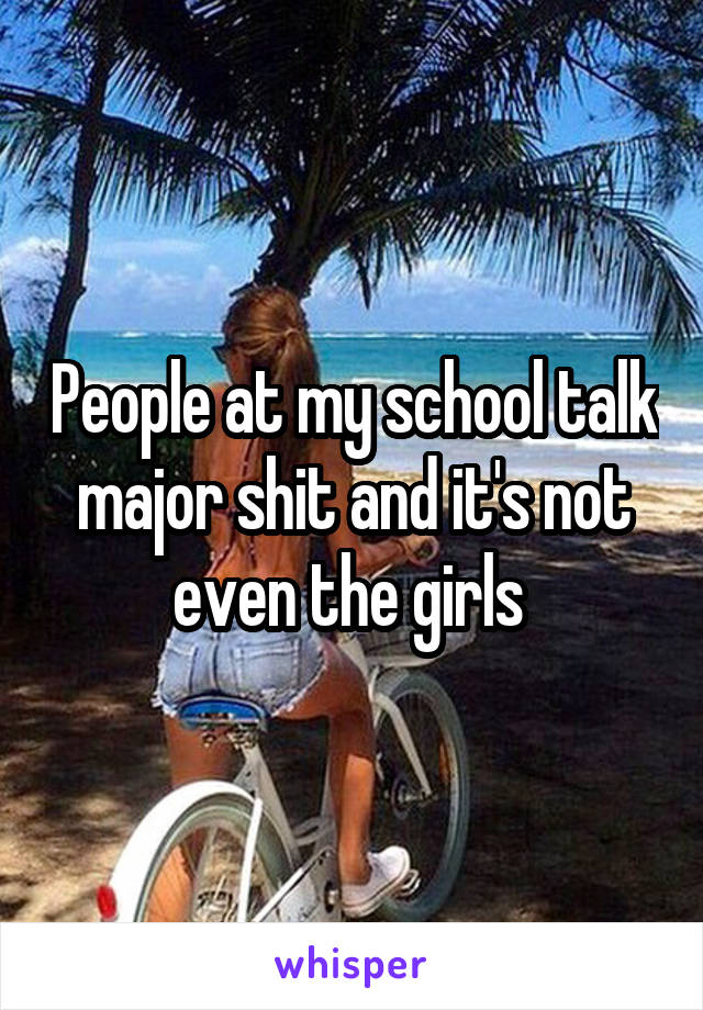 People at my school talk major shit and it's not even the girls 