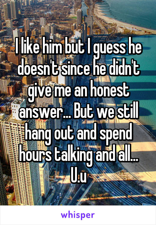 I like him but I guess he doesn't since he didn't give me an honest answer... But we still hang out and spend hours talking and all... U.u