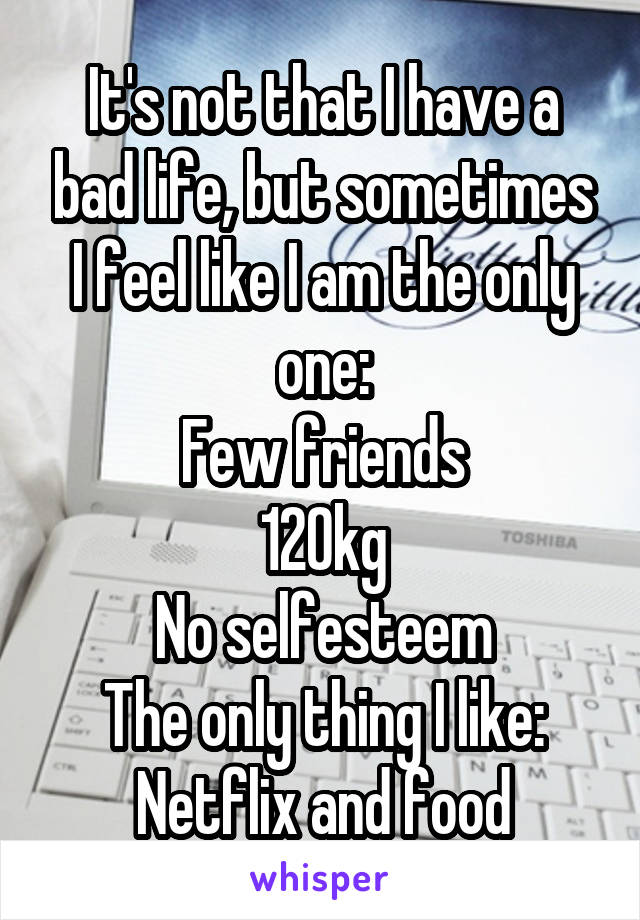 It's not that I have a bad life, but sometimes I feel like I am the only one:
Few friends
120kg
No selfesteem
The only thing I like: Netflix and food